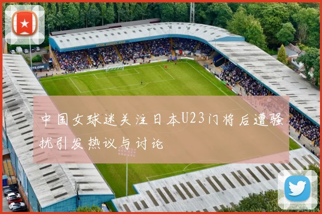 中国女球迷关注日本U23门将后遭骚扰引发热议与讨论
