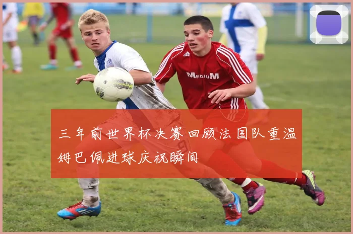 三年前世界杯决赛回顾法国队重温姆巴佩进球庆祝瞬间