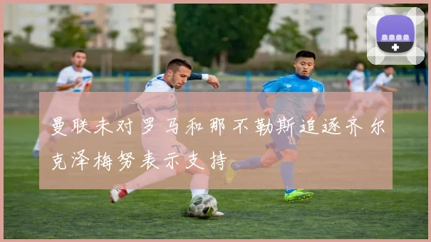 曼联未对罗马和那不勒斯追逐齐尔克泽梅努表示支持