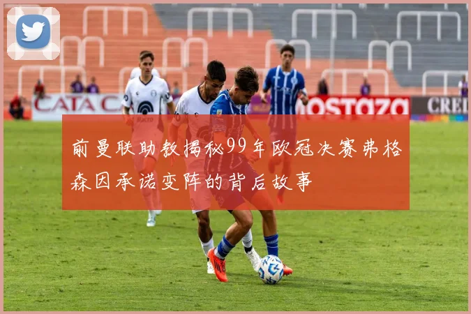 前曼联助教揭秘99年欧冠决赛弗格森因承诺变阵的背后故事