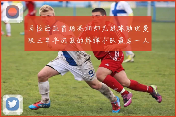 马拉西亚首场亮相却无进球助攻曼联三年半沉寂的炸弹小队最后一人