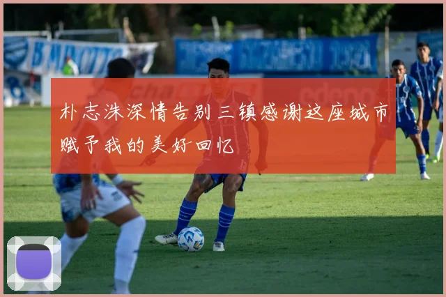 朴志洙深情告别三镇感谢这座城市赋予我的美好回忆