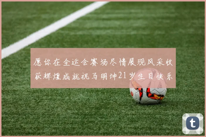 愿你在全运会赛场尽情展现风采收获辉煌成就祝马明坤21岁生日快乐