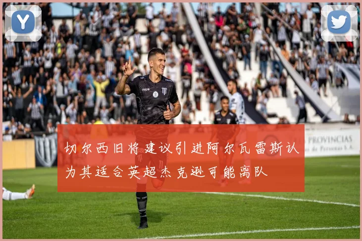 切尔西旧将建议引进阿尔瓦雷斯认为其适合英超杰克逊可能离队