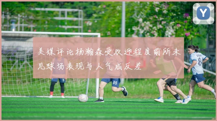 美媒评论杨瀚森受欢迎程度前所未见球场表现与人气成反差