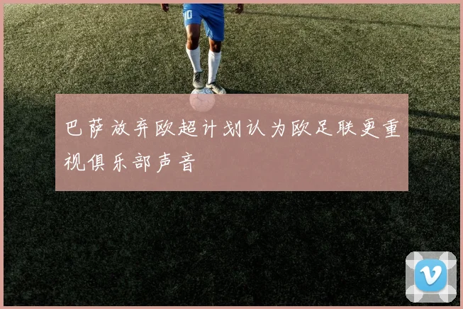 巴萨放弃欧超计划认为欧足联更重视俱乐部声音