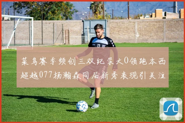 菜鸟赛季频创三双纪录大O领跑本西超越077杨瀚森同届新秀表现引关注