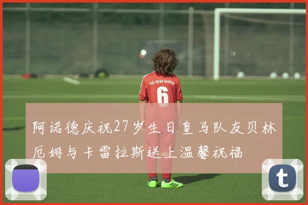 阿诺德庆祝27岁生日皇马队友贝林厄姆与卡雷拉斯送上温馨祝福