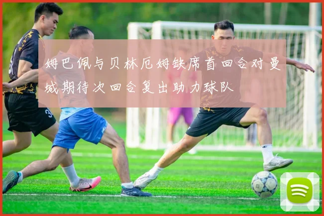 姆巴佩与贝林厄姆缺席首回合对曼城期待次回合复出助力球队