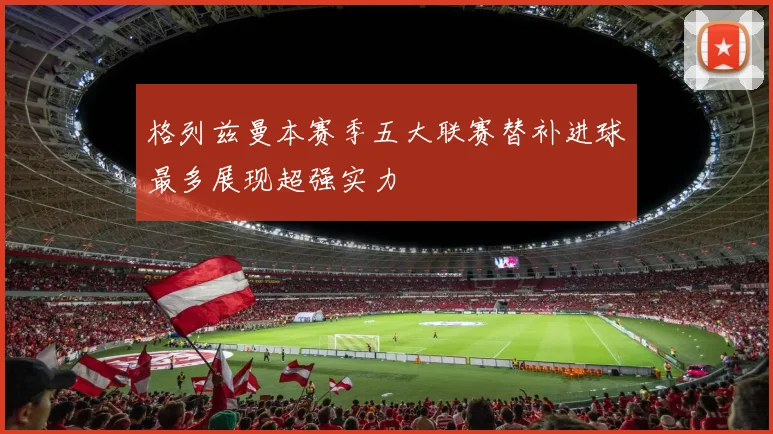 格列兹曼本赛季五大联赛替补进球最多展现超强实力