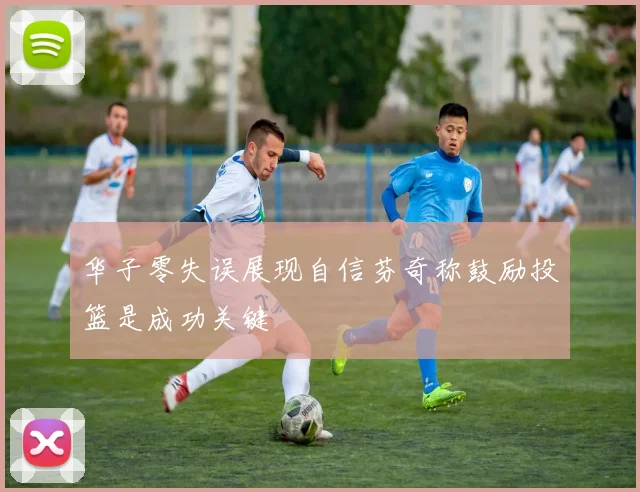 华子零失误展现自信芬奇称鼓励投篮是成功关键