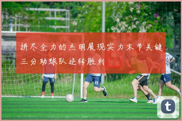 拼尽全力的杰明展现实力末节关键三分助球队逆转胜利