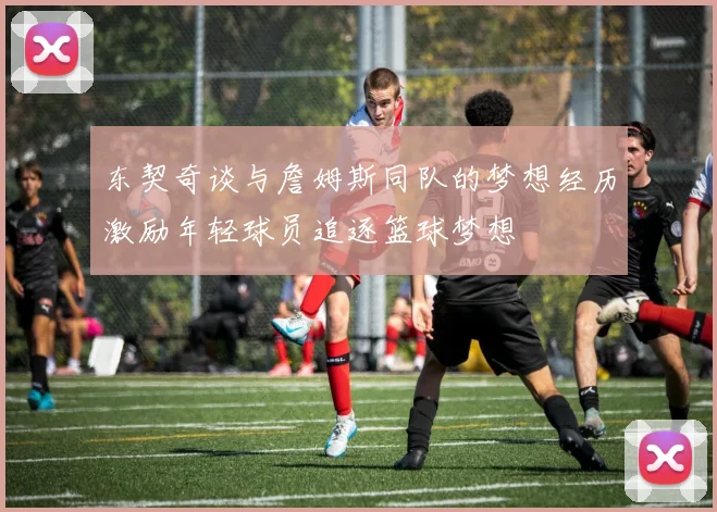 东契奇谈与詹姆斯同队的梦想经历激励年轻球员追逐篮球梦想
