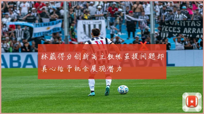 林葳得分创新高主教练虽提问题却真心给予机会展现潜力