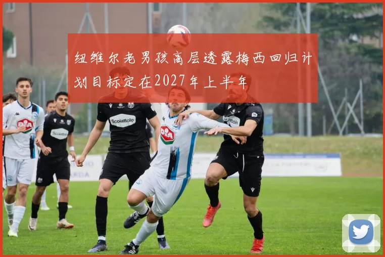 纽维尔老男孩高层透露梅西回归计划目标定在2027年上半年
