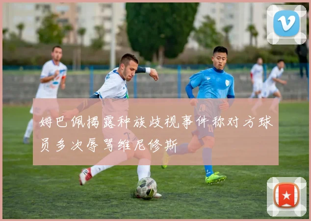 姆巴佩揭露种族歧视事件称对方球员多次辱骂维尼修斯