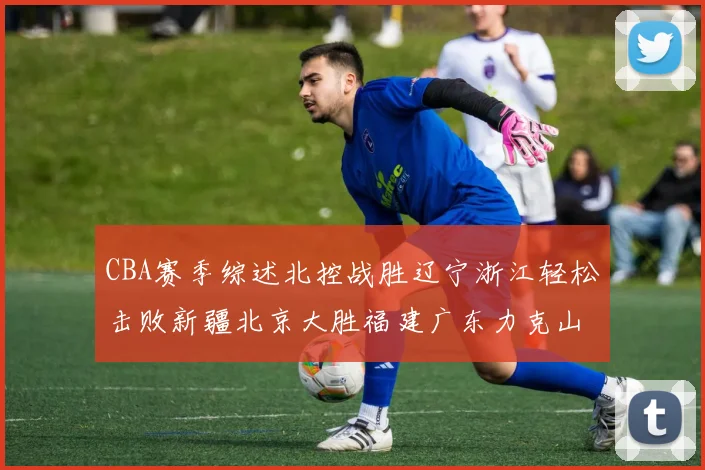 CBA赛季综述北控战胜辽宁浙江轻松击败新疆北京大胜福建广东力克山西