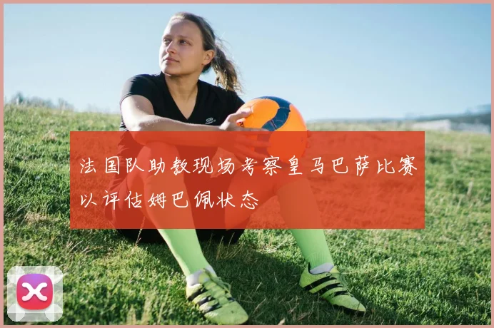 法国队助教现场考察皇马巴萨比赛以评估姆巴佩状态
