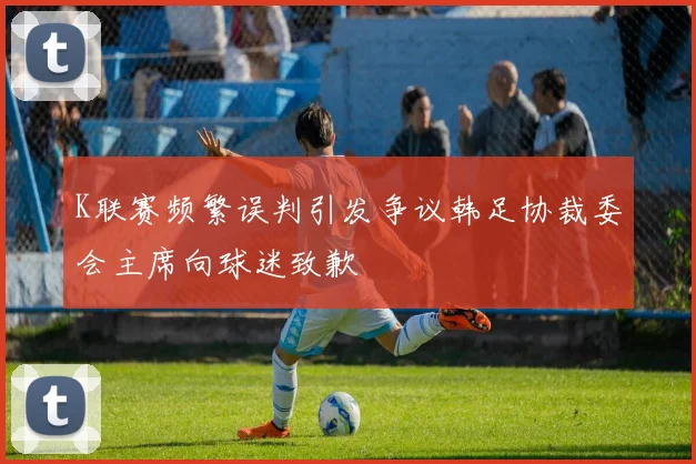 K联赛频繁误判引发争议韩足协裁委会主席向球迷致歉