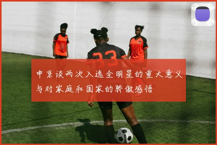 申京谈两次入选全明星的重大意义与对家庭和国家的骄傲感悟