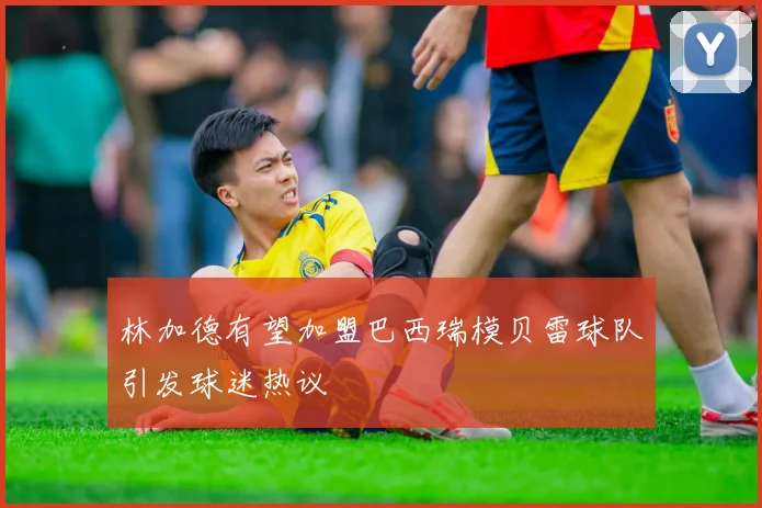 林加德有望加盟巴西瑞模贝雷球队引发球迷热议