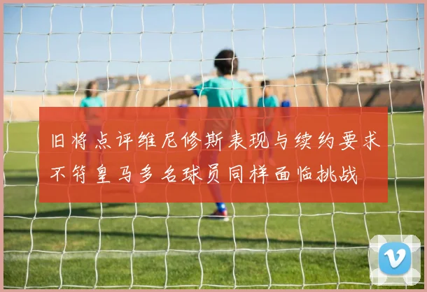 旧将点评维尼修斯表现与续约要求不符皇马多名球员同样面临挑战