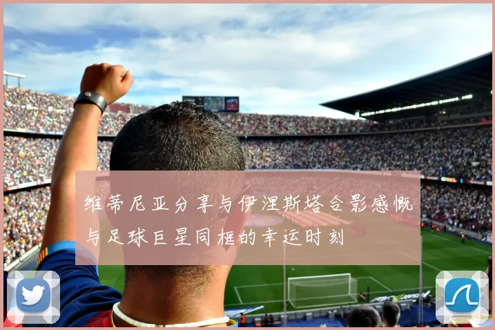 维蒂尼亚分享与伊涅斯塔合影感慨与足球巨星同框的幸运时刻