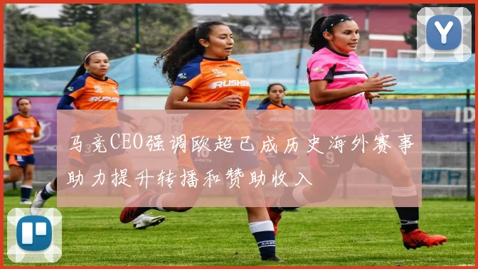 马竞CEO强调欧超已成历史海外赛事助力提升转播和赞助收入