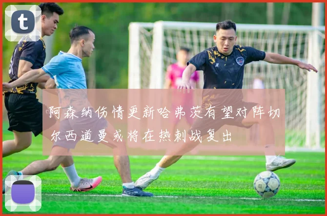 阿森纳伤情更新哈弗茨有望对阵切尔西道曼或将在热刺战复出