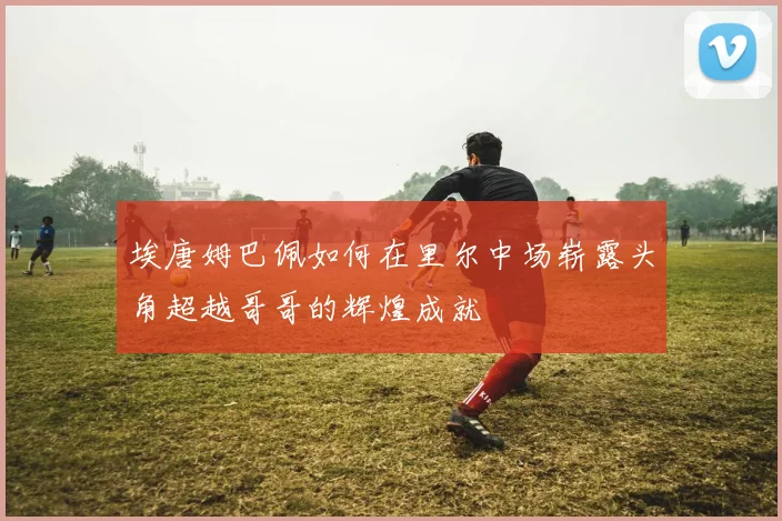 埃唐姆巴佩如何在里尔中场崭露头角超越哥哥的辉煌成就