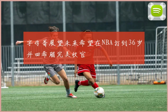 字母哥展望未来希望在NBA打到36岁并回希腊完美收官