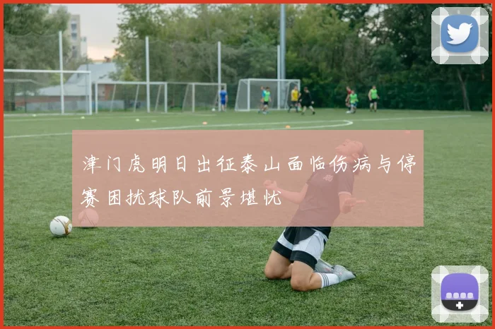 津门虎明日出征泰山面临伤病与停赛困扰球队前景堪忧