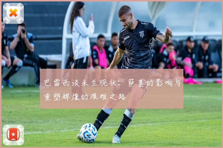 巴雷西谈米兰现状：萨基的影响与重塑辉煌的艰难之路