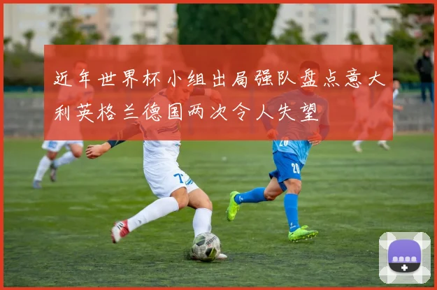 近年世界杯小组出局强队盘点意大利英格兰德国两次令人失望