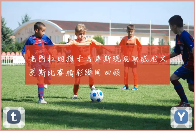 老图拉姆携子马库斯现场助威尤文图斯比赛精彩瞬间回顾