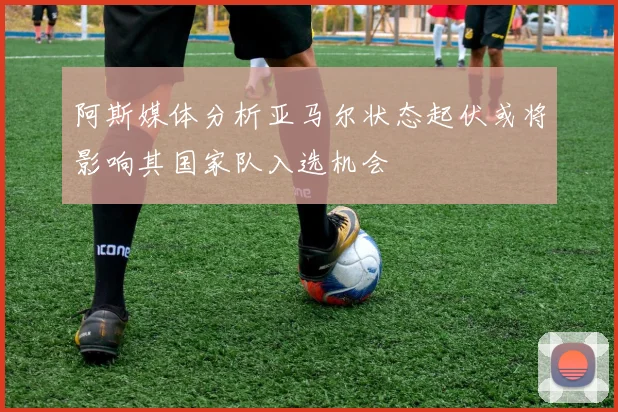 阿斯媒体分析亚马尔状态起伏或将影响其国家队入选机会