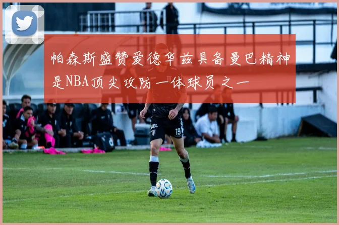 帕森斯盛赞爱德华兹具备曼巴精神是NBA顶尖攻防一体球员之一