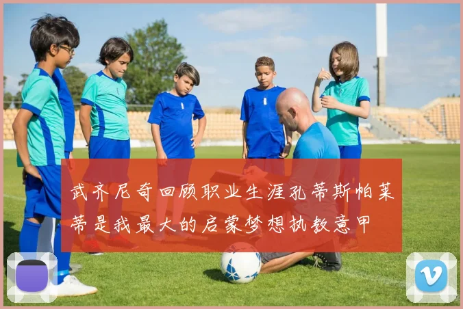 武齐尼奇回顾职业生涯孔蒂斯帕莱蒂是我最大的启蒙梦想执教意甲