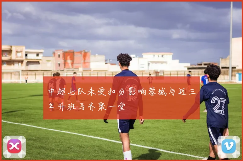 中超七队未受扣分影响蓉城与近三年升班马齐聚一堂