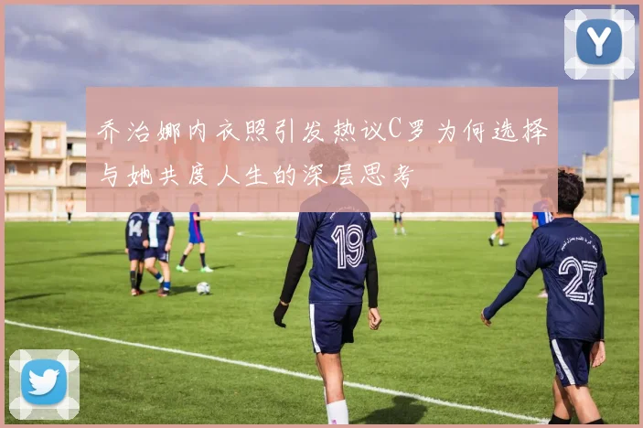 乔治娜内衣照引发热议C罗为何选择与她共度人生的深层思考