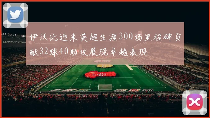 伊沃比迎来英超生涯300场里程碑贡献32球40助攻展现卓越表现