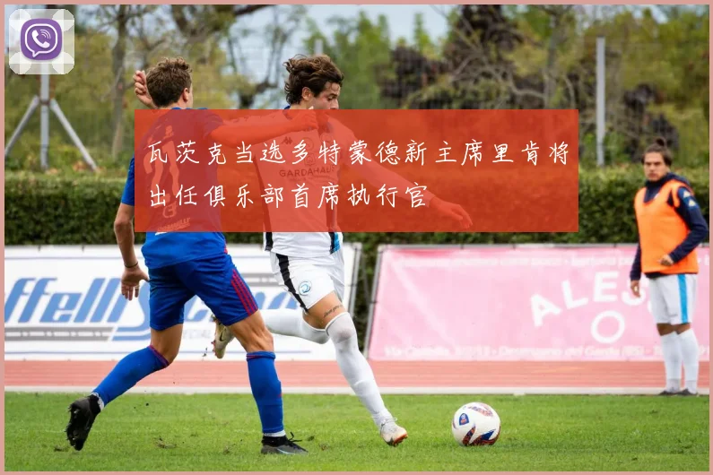 瓦茨克当选多特蒙德新主席里肯将出任俱乐部首席执行官