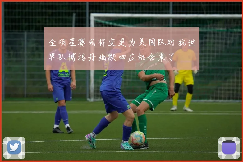 全明星赛或将变更为美国队对抗世界队博格丹幽默回应机会来了