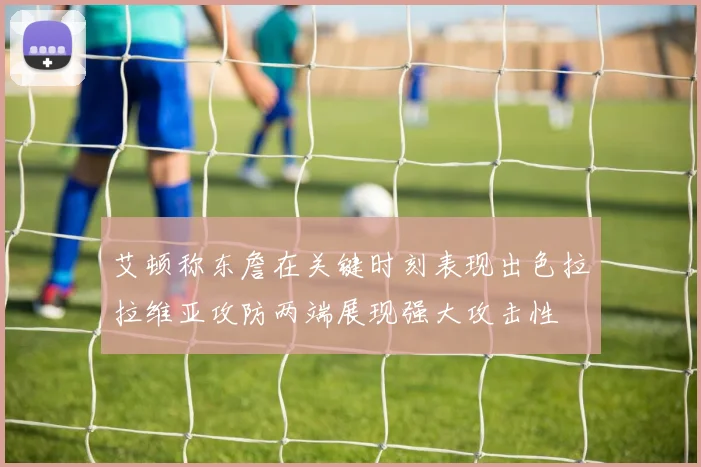 艾顿称东詹在关键时刻表现出色拉拉维亚攻防两端展现强大攻击性