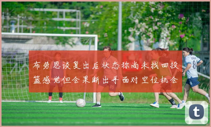 布劳恩谈复出后状态称尚未找回投篮感觉但会果断出手面对空位机会