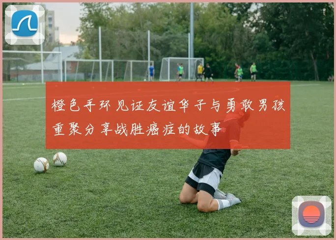 橙色手环见证友谊华子与勇敢男孩重聚分享战胜癌症的故事