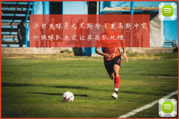 沙尔克球员尤尼斯与卡里乌斯冲突升级球队决定让其离队处理