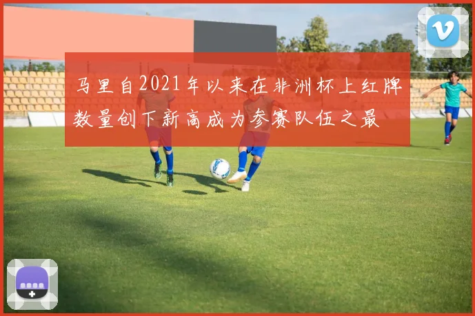 马里自2021年以来在非洲杯上红牌数量创下新高成为参赛队伍之最