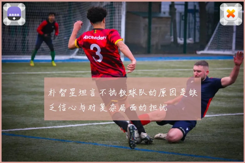 朴智星坦言不执教球队的原因是缺乏信心与对复杂局面的担忧